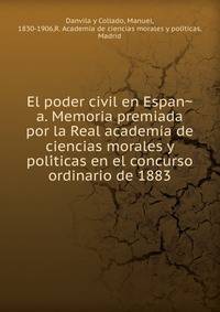 El poder civil en Espan?a. Memoria premiada por la Real academia de ciencias morales y poli?ticas en el concurso ordinario de 1883