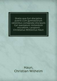 Oratio qua Cyri disciplina puerili cum gymnasiorum rationibus comparata discipulis Cyri exemplum imitandum microform / proponit Christianus Wilhelmus Haun