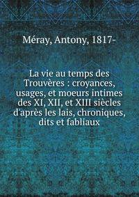 La vie au temps des Trouv?res : croyances, usages, et moeurs intimes des XI, XII, et XIII si?cles d'apr?s les lais, chroniques, dits et fabliaux