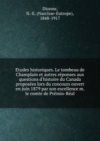 E?tudes historiques. Le tombeau de Champlain et autres re?ponses aux questions d'histoire du Canada propose?es lors du concours ouvert en juin 1879 par son excellence m. le comte de Pre?mio-Re?al