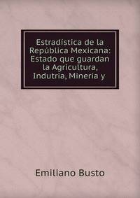 Estrad?stica de la Rep?blica Mexicana: Estado que guardan la Agricultura, Indutria, Mineria y .