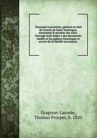 Toussaint Louverture, ge?ne?ral en chef de l'arme?e de Saint-Domingue, surnomme? le premier des noirs. Ouvrage e?crit d'apre?s des documents ine?dits et les papiers historiques et secrets de la famille Louverture