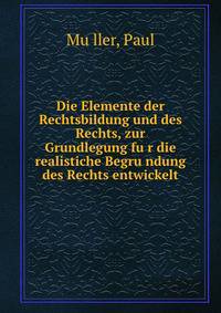 Die Elemente der Rechtsbildung und des Rechts, zur Grundlegung fu?r die realistiche Begru?ndung des Rechts entwickelt