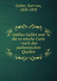 Galileo Galilei und die ro?mische Curie : nach den authentischen Quellen