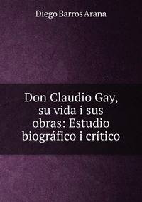 Don Claudio Gay, su vida i sus obras: Estudio biogr?fico i cr?tico