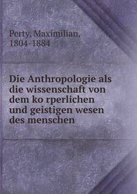 Die Anthropologie als die wissenschaft von dem ko?rperlichen und geistigen wesen des menschen