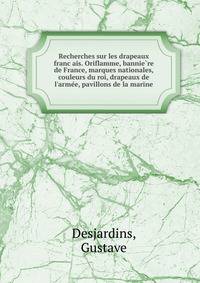 Recherches sur les drapeaux franc?ais. Oriflamme, bannie?re de France, marques nationales, couleurs du roi, drapeaux de l'arme?e, pavillons de la marine