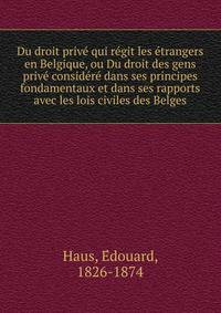 Du droit prive? qui re?git les e?trangers en Belgique, ou Du droit des gens prive? conside?re? dans ses principes fondamentaux et dans ses rapports avec les lois civiles des Belges