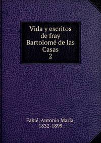 Vida y escritos de fray Bartolome de las Casas. 2