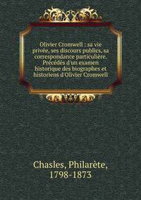 Olivier Cromwell : sa vie priv?e, ses discours publics, sa correspondance particuli?re. Pr?c?d?s d'un examen historique des biographes et historiens d'Olivier Cromwell