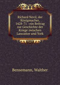 Richard Nevil, der K?nigmacher, 1428-71 : ein Beitrag zur Geschichte der Kriege zwischen Lancaster und York
