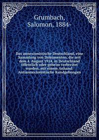 Das annexionistische Deutschland, eine Sammlung von Dokumenten, die seit dem 4. August 1914, in Deutschland ?ffentlich oder geheim verbreitet wurden, mit einem Anhand: Antiannexionistische Kundgebungen