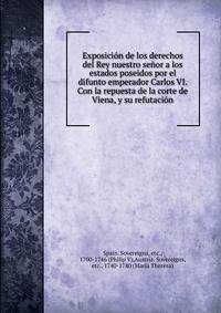 Exposicion de los derechos del Rey nuestro senor a los estados poseidos por el difunto emperador Carlos VI. Con la repuesta de la corte de Viena, y su refutacion