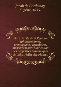 Flore de l'?le de la R?union (phan?rogames, cryptogames, vasculaires, muscin?es) avec l'indication des propri?t?s ?conomiques &amp; industrielles des plantes