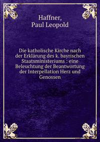 Die katholische Kirche nach der Erkl?rung des k. bayrischen Staatsministeriums : eine Beleuchtung der Beantwortung der Interpellation Herz und Genossen