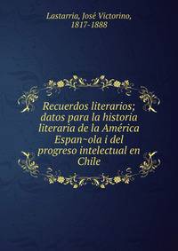 Recuerdos literarios; datos para la historia literaria de la Ame?rica Espan?ola i del progreso intelectual en Chile