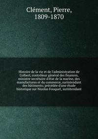 Histoire de la vie et de l'administration de Colbert, contr?leur g?n?ral des finances, ministre secr?taire d'?tat de la marine, des manufactures et du commerce, surintendant des b?timents; pr?c?d?e d'une ?tude historique sur Nicolas Fouquet, surinten