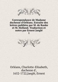 Correspondance de Madame duchesse d'Orl?ans. Extraite des lettres publi?es par M. de Ranke et M. Holland. Traduction et notes par Ernest Jaegl?