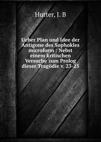 Ueber Plan und Idee der Antigone des Sophokles microform : Nebst einem kritischen Versuche zum Prolog dieser Trag?die v. 23-25