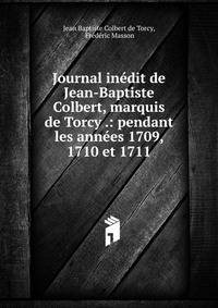 Journal in?dit de Jean-Baptiste Colbert, marquis de Torcy .: pendant les ann?es 1709, 1710 et 1711