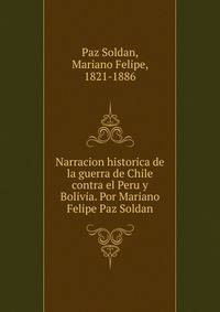 Narracion historica de la guerra de Chile contra el Peru y Bolivia. Por Mariano Felipe Paz Soldan