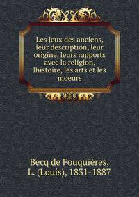 Les jeux des anciens, leur description, leur origine, leurs rapports avec la religion, lhistoire, les arts et les moeurs