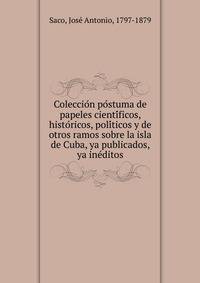Coleccio?n po?stuma de papeles cienti?ficos, histo?ricos, poli?ticos y de otros ramos sobre la isla de Cuba, ya publicados, ya ine?ditos
