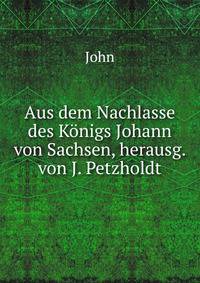 Aus dem Nachlasse des Konigs Johann von Sachsen, herausg. von J. Petzholdt
