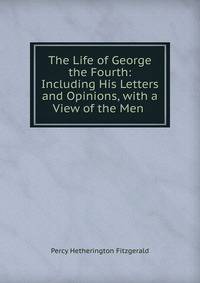 The Life of George the Fourth: Including His Letters and Opinions, with a View of the Men .