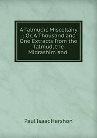 A Talmudic Miscellany .: Or, A Thousand and One Extracts from the Talmud, the Midrashim and .