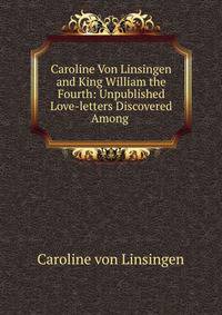 Caroline Von Linsingen and King William the Fourth: Unpublished Love-letters Discovered Among .