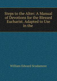 Steps to the Alter: A Manual of Devotions for the Blessed Eucharist. Adapted to Use in the .