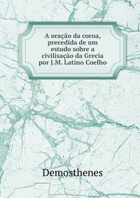 A oracao da coroa, precedida de um estudo sobre a civilisacao da Grecia por J.M. Latino Coelho