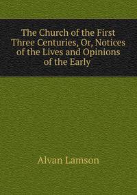 The Church of the First Three Centuries, Or, Notices of the Lives and Opinions of the Early .