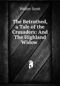 The Betrothed, a Tale of the Crusaders: And The Highland Widow .