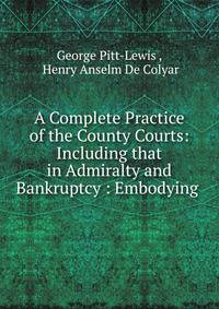 A Complete Practice of the County Courts: Including that in Admiralty and Bankruptcy : Embodying .