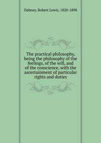The practical philosophy, being the philosophy of the feelings, of the will, and of the conscience, with the ascertainment of particular rights and duties