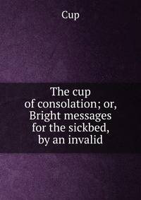 The cup of consolation; or, Bright messages for the sickbed, by an invalid