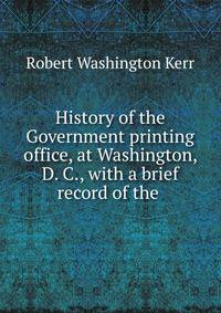 History of the Government printing office, at Washington, D. C., with a brief record of the .