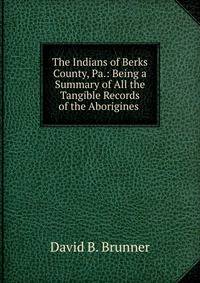 The Indians of Berks County, Pa.: Being a Summary of All the Tangible Records of the Aborigines .