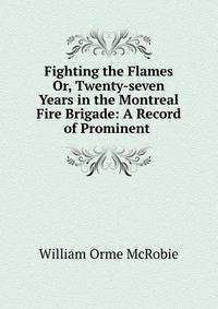 Fighting the Flames Or, Twenty-seven Years in the Montreal Fire Brigade: A Record of Prominent .