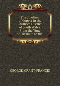 The Smelting of Copper in the Swansea District of South Wales: From the Time of Elizabeth to the .