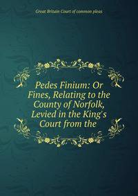 Pedes Finium: Or Fines, Relating to the County of Norfolk, Levied in the King's Court from the .