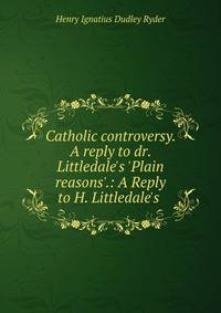 Catholic controversy. A reply to dr. Littledale's 'Plain reasons'.: A Reply to H. Littledale's .