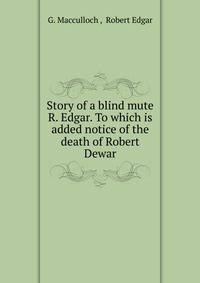 Story of a blind mute R. Edgar. To which is added notice of the death of Robert Dewar