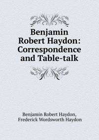 Benjamin Robert Haydon: Correspondence and Table-talk
