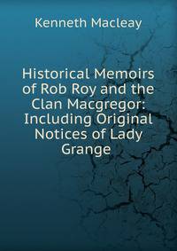 Historical Memoirs of Rob Roy and the Clan Macgregor: Including Original Notices of Lady Grange .