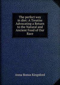 The perfect way in diet: A Treatise Advocating a Return to the Natural and Ancient Food of Our Race