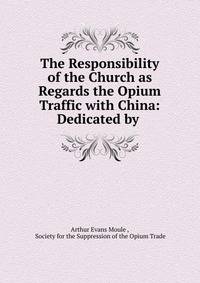 The Responsibility of the Church as Regards the Opium Traffic with China: Dedicated by .