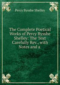 The Complete Poetical Works of Percy Bysshe Shelley: The Text Carefully Rev., with Notes and a .